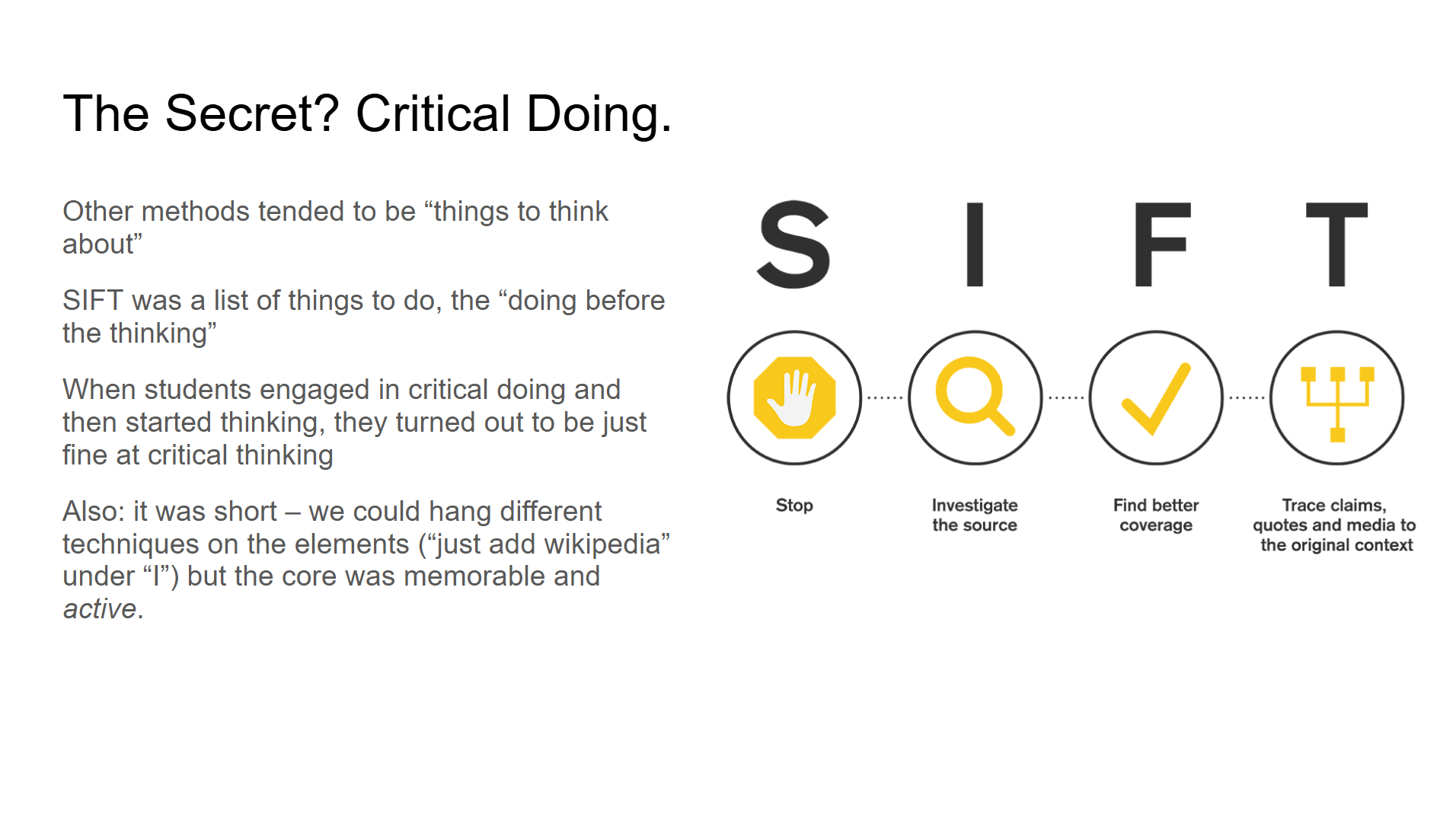 Other methods tended to be “things to think about”
SIFT was a list of things to do, the “doing before the thinking”
When students engaged in critical doing and then started thinking, they turned out to be just fine at critical thinking
Also: it was short – we could hang different techniques on the elements (“just add wikipedia” under “I”) but the core was memorable and active.